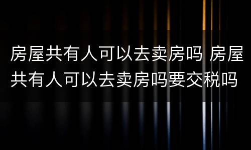 房屋共有人可以去卖房吗 房屋共有人可以去卖房吗要交税吗