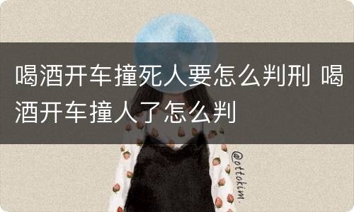 喝酒开车撞死人要怎么判刑 喝酒开车撞人了怎么判