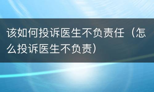 该如何投诉医生不负责任（怎么投诉医生不负责）