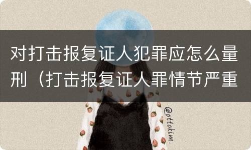 对打击报复证人犯罪应怎么量刑（打击报复证人罪情节严重）