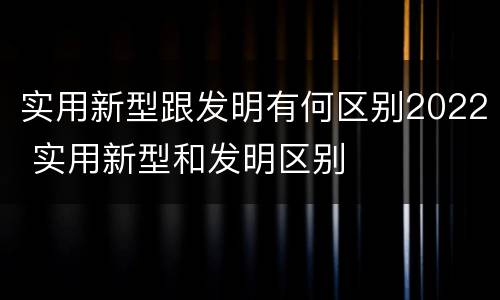 实用新型跟发明有何区别2022 实用新型和发明区别
