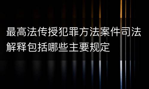最高法传授犯罪方法案件司法解释包括哪些主要规定