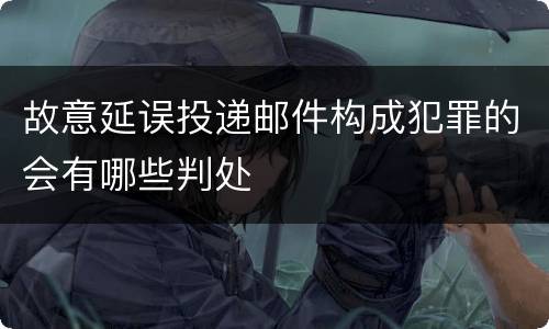 故意延误投递邮件构成犯罪的会有哪些判处