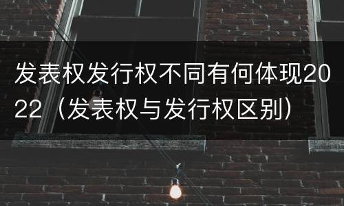 发表权发行权不同有何体现2022（发表权与发行权区别）