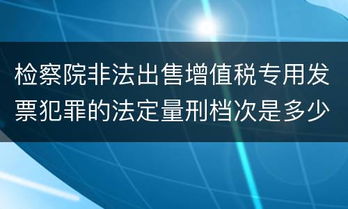 检察院非法出售增值税专用发票犯罪的法定量刑档次是多少