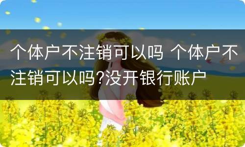 个体户不注销可以吗 个体户不注销可以吗?没开银行账户