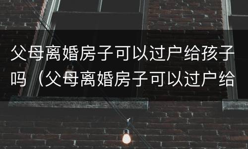 父母离婚房子可以过户给孩子吗（父母离婚房子可以过户给孩子吗要交税吗）