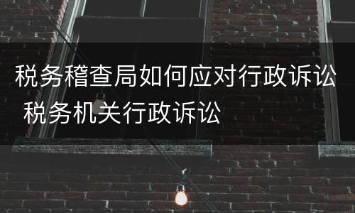 税务稽查局如何应对行政诉讼 税务机关行政诉讼