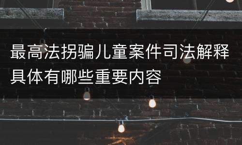 最高法拐骗儿童案件司法解释具体有哪些重要内容