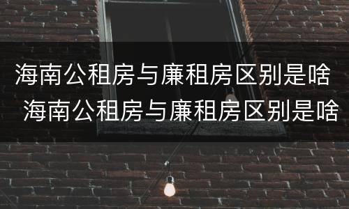 海南公租房与廉租房区别是啥 海南公租房与廉租房区别是啥呢