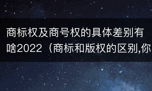 商标权及商号权的具体差别有啥2022（商标和版权的区别,你知道多少?）