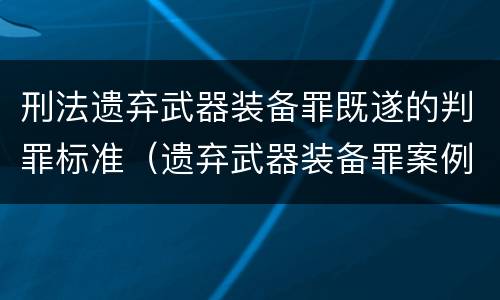 刑法遗弃武器装备罪既遂的判罪标准（遗弃武器装备罪案例）