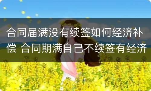 合同届满没有续签如何经济补偿 合同期满自己不续签有经济补偿吗