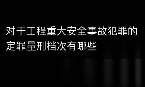 对于工程重大安全事故犯罪的定罪量刑档次有哪些