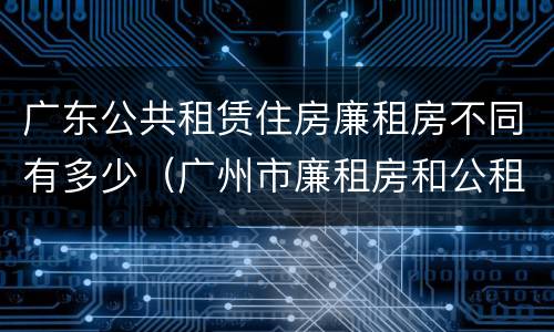 广东公共租赁住房廉租房不同有多少（广州市廉租房和公租房的区别）