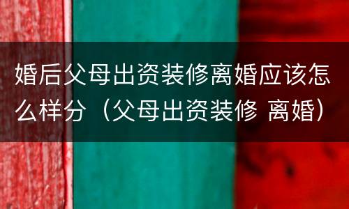 婚后父母出资装修离婚应该怎么样分（父母出资装修 离婚）