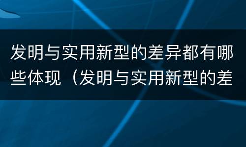 发明与实用新型的差异都有哪些体现（发明与实用新型的差异都有哪些体现出来）