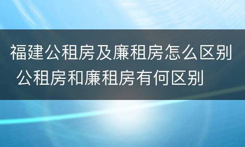 福建公租房及廉租房怎么区别 公租房和廉租房有何区别