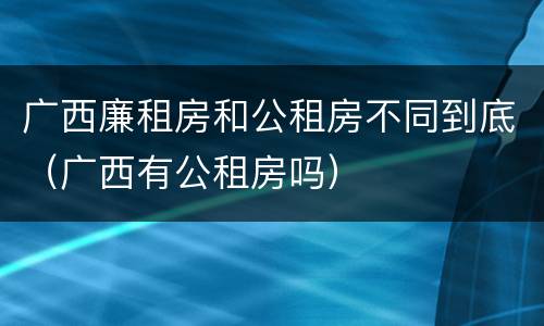 广西廉租房和公租房不同到底（广西有公租房吗）