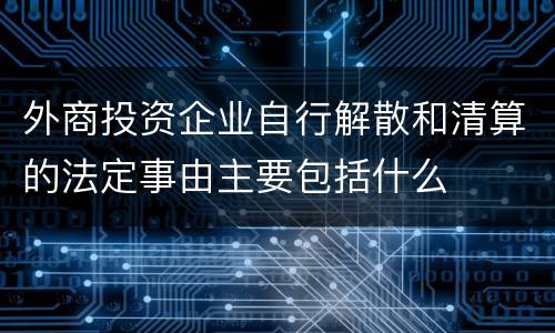 外商投资企业自行解散和清算的法定事由主要包括什么