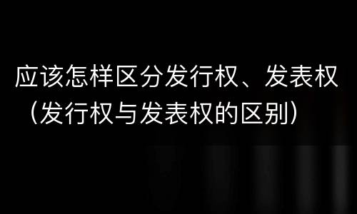 应该怎样区分发行权、发表权（发行权与发表权的区别）