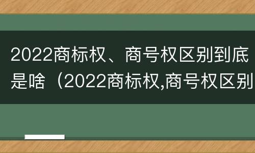 2022商标权、商号权区别到底是啥（2022商标权,商号权区别到底是啥呢）