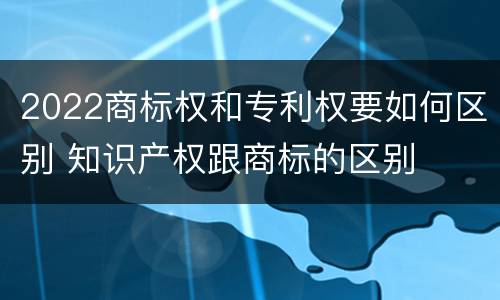 2022商标权和专利权要如何区别 知识产权跟商标的区别