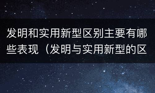 发明和实用新型区别主要有哪些表现（发明与实用新型的区别）