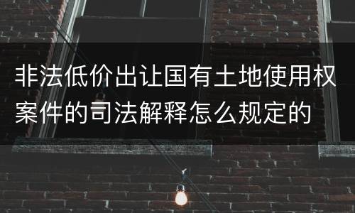 非法低价出让国有土地使用权案件的司法解释怎么规定的