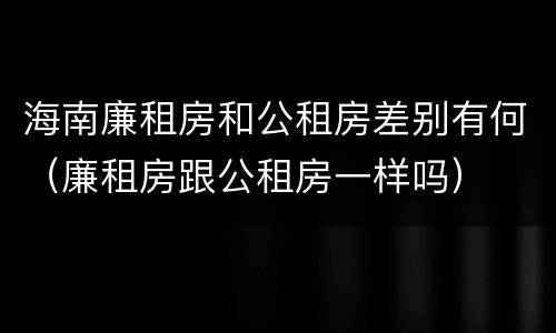 海南廉租房和公租房差别有何（廉租房跟公租房一样吗）