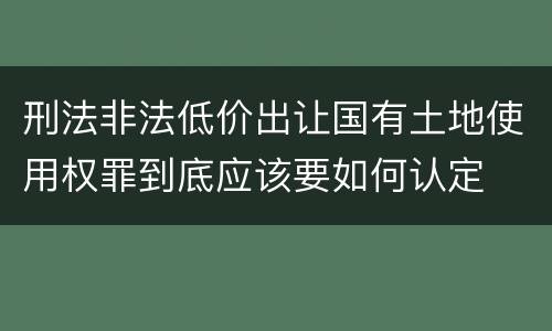 刑法非法低价出让国有土地使用权罪到底应该要如何认定