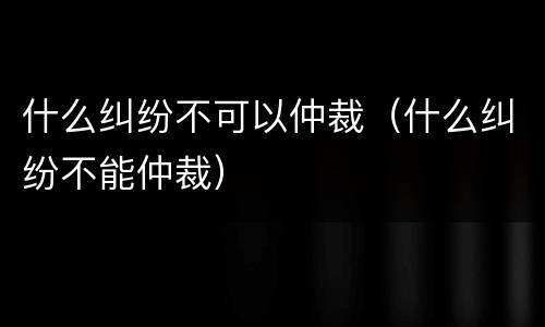 什么纠纷不可以仲裁（什么纠纷不能仲裁）