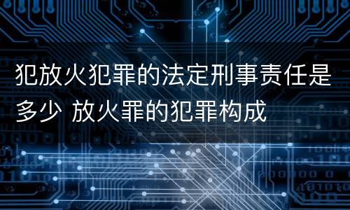 犯放火犯罪的法定刑事责任是多少 放火罪的犯罪构成