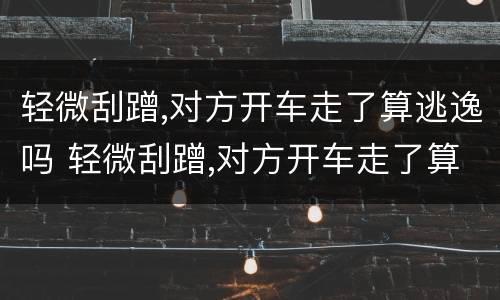 轻微刮蹭,对方开车走了算逃逸吗 轻微刮蹭,对方开车走了算逃逸吗怎么处罚