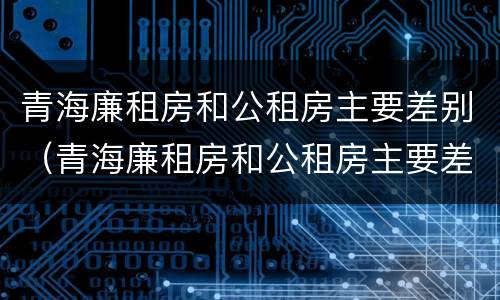 青海廉租房和公租房主要差别（青海廉租房和公租房主要差别在哪）