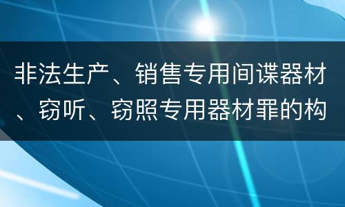 非法生产、销售专用间谍器材、窃听、窃照专用器材罪的构成特征有哪些