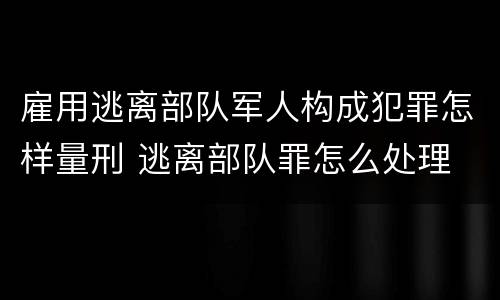 雇用逃离部队军人构成犯罪怎样量刑 逃离部队罪怎么处理