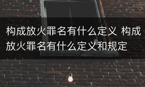 构成放火罪名有什么定义 构成放火罪名有什么定义和规定