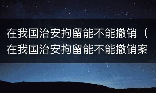 在我国治安拘留能不能撤销（在我国治安拘留能不能撤销案件）