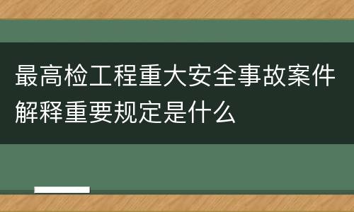 最高检工程重大安全事故案件解释重要规定是什么