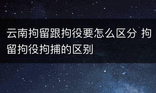 云南拘留跟拘役要怎么区分 拘留拘役拘捕的区别