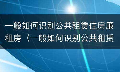 一般如何识别公共租赁住房廉租房（一般如何识别公共租赁住房廉租房是否合法）