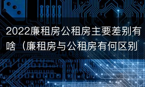 2022廉租房公租房主要差别有啥（廉租房与公租房有何区别）