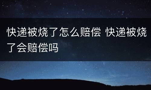 快递被烧了怎么赔偿 快递被烧了会赔偿吗