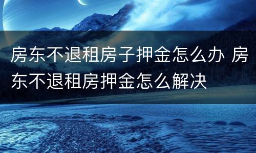 房东不退租房子押金怎么办 房东不退租房押金怎么解决
