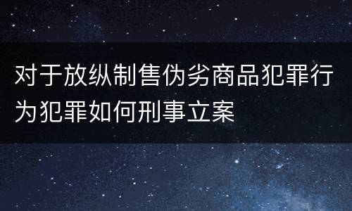 对于放纵制售伪劣商品犯罪行为犯罪如何刑事立案