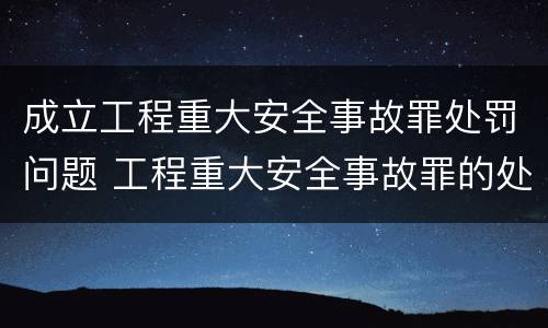 成立工程重大安全事故罪处罚问题 工程重大安全事故罪的处罚