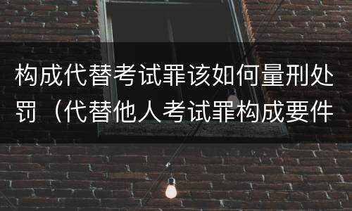 构成代替考试罪该如何量刑处罚（代替他人考试罪构成要件有何规定）