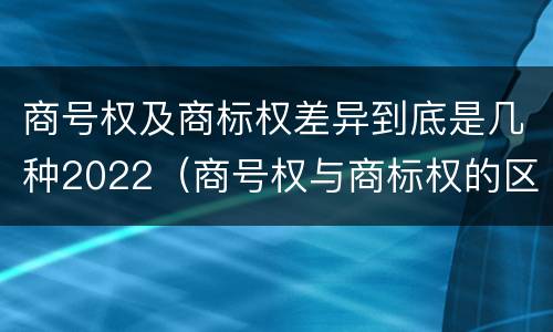 商号权及商标权差异到底是几种2022（商号权与商标权的区别）