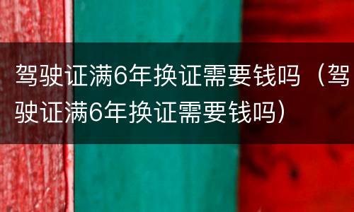 驾驶证满6年换证需要钱吗（驾驶证满6年换证需要钱吗）